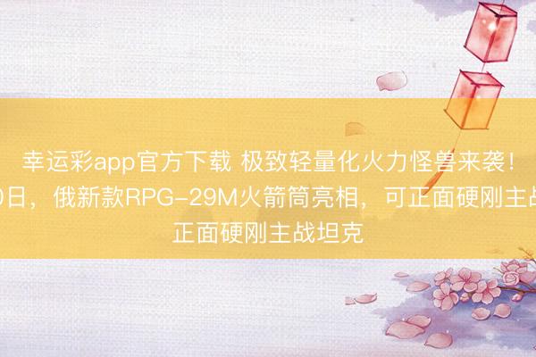 幸运彩app官方下载 极致轻量化火力怪兽来袭！2月20日，俄新款RPG-29M火箭筒亮相，可正面硬刚主战坦克
