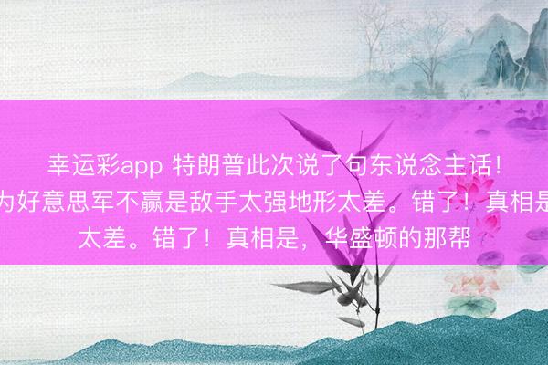 幸运彩app 特朗普此次说了句东说念主话！好多东说念主以为好意思军不赢是敌手太强地形太差。错了！真相是，华盛顿的那帮