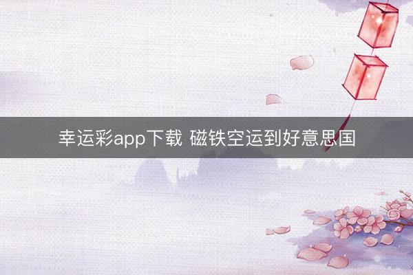 幸运彩app下载 磁铁空运到好意思国