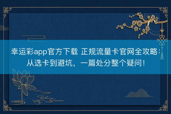 幸运彩app官方下载 正规流量卡官网全攻略：从选卡到避坑，一篇处分整个疑问！