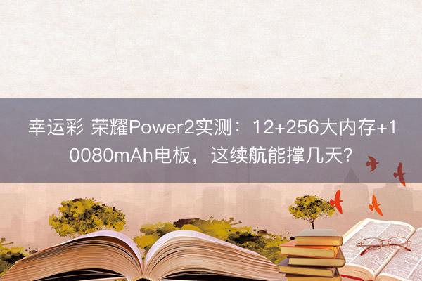 幸运彩 荣耀Power2实测:12+256大内存+10080mAh电板,这续航能撑几天?