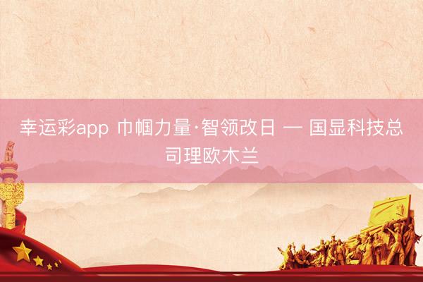 幸运彩app 巾帼力量·智领改日 — 国显科技总司理欧木兰