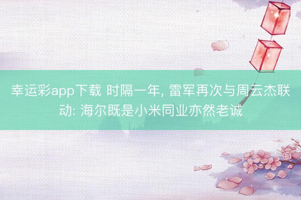 幸运彩app下载 时隔一年， 雷军再次与周云杰联动: 海尔既是小米同业亦然老诚